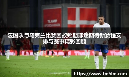 法国队与乌克兰比赛因故延期球迷期待新赛程安排与赛事精彩回顾