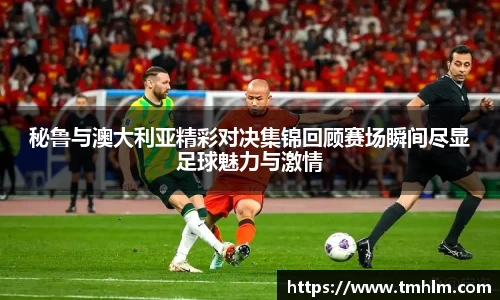 秘鲁与澳大利亚精彩对决集锦回顾赛场瞬间尽显足球魅力与激情